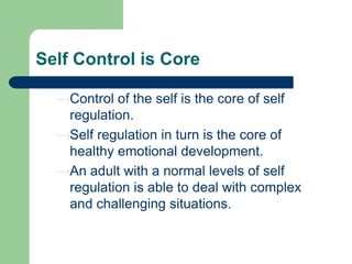 Self Control is Core
Control of the self is the core of self
regulation.
Self regulation in turn is the core of
healthy emotional development.
An adult with a normal levels of self
regulation is able to deal with complex
and challenging situations.

 