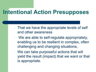 Intentional Action Presupposes
That we have the appropriate levels of self
and other awareness
We are able to self-regulate appropriately,
enabling us to be resilient in complex, often
challenging and changing situations,
We can take purposeful actions that will
yield the result (impact) that we want or that
is appropriate.

 