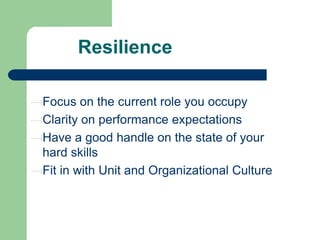 Resilience
Focus on the current role you occupy
Clarity on performance expectations
Have a good handle on the state of your
hard skills
Fit in with Unit and Organizational Culture

 