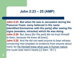John 2:23 – 25 (AMP)
John 2:23 But when He was in Jerusalem during the
Passover Feast, many believed in His name
[identified themselves with His party] after seeing His
signs (wonders, miracles) which He was doing.
John 2:24 But Jesus [for His part] did not trust Himself
to them, because He knew all [men];
John 2:25 And He did not need anyone to bear witness
concerning man [needed no evidence from anyone about
men], for He Himself knew what was in human nature.
[He could read men's hearts.] [I Sam. 16:7.]

3

 