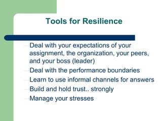 Tools for Resilience
Deal with your expectations of your
assignment, the organization, your peers,
and your boss (leader)
Deal with the performance boundaries
Learn to use informal channels for answers
Build and hold trust.. strongly
Manage your stresses

 