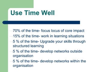 Use Time Well
70% of the time- focus locus of core impact
15% of the time- work in learning situations
5 % of the time- Upgrade your skills through
structured learning
5 % of the time- develop networks outside
organisation
5 % of the time- develop networks within the
organisation

 