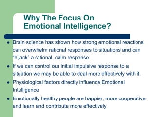 Why The Focus On
Emotional Intelligence?


Brain science has shown how strong emotional reactions
can overwhelm rational responses to situations and can
“hijack” a rational, calm response.



If we can control our initial impulsive response to a
situation we may be able to deal more effectively with it.



Physiological factors directly influence Emotional
Intelligence



Emotionally healthy people are happier, more cooperative
and learn and contribute more effectively

 