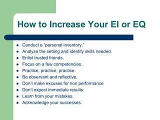 How to Increase Your EI or EQ












Conduct a “personal inventory.”
Analyze the setting and identify skills needed.
Enlist trusted friends.
Focus on a few competencies.
Practice, practice, practice.
Be observant and reflective.
Don’t make excuses for non performance
Don’t expect immediate results.
Learn from your mistakes.
Acknowledge your successes.

 