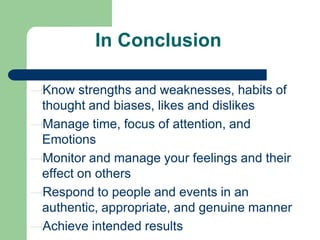 In Conclusion
Know strengths and weaknesses, habits of
thought and biases, likes and dislikes
Manage time, focus of attention, and
Emotions
Monitor and manage your feelings and their
effect on others
Respond to people and events in an
authentic, appropriate, and genuine manner
Achieve intended results

 