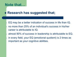 Note that…


Research has suggested that;

–

EQ may be a better indication of success in life than IQ.

–

no more than 25% of an individual’s success in his/her
career is attributable to IQ.

–

almost 90% of success in leadership is attributable to EQ.

–

in every field, your EQ (emotional quotient) is 2 times as
important as your cognitive abilities.

 
