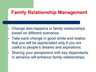 Family Relationship Management

•
•

•

Change also happens in family relationships
based on different scenarios.
Take each change in good stride and realize
that you will be appreciated only if you are
useful to people’s dreams and aspirations.
Sharing your perspective with key dependants
in advance will enhance family relationships.

 