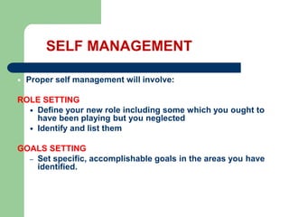 SELF MANAGEMENT


Proper self management will involve:

ROLE SETTING
 Define your new role including some which you ought to
have been playing but you neglected
 Identify and list them
GOALS SETTING
– Set specific, accomplishable goals in the areas you have
identified.

 