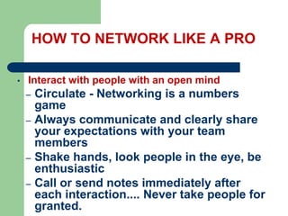HOW TO NETWORK LIKE A PRO
•

Interact with people with an open mind
–
–

–
–

Circulate - Networking is a numbers
game
Always communicate and clearly share
your expectations with your team
members
Shake hands, look people in the eye, be
enthusiastic
Call or send notes immediately after
each interaction.... Never take people for
granted.

 