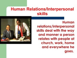 Human Relations/Interpersonal
skills
Human
relations/interpersonal
skills deal with the way
and manner a person
relates with people at
church, work, home
and everywhere he
goes..

 