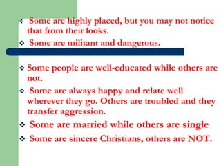 Some are highly placed, but you may not notice
that from their looks.
 Some are militant and dangerous.


 Some

people are well-educated while others are

not.
 Some are always happy and relate well
wherever they go. Others are troubled and they
transfer aggression.


Some are married while others are single



Some are sincere Christians, others are NOT.

 