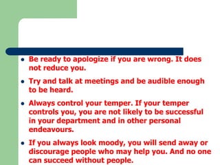 

Be ready to apologize if you are wrong. It does
not reduce you.



Try and talk at meetings and be audible enough
to be heard.



Always control your temper. If your temper
controls you, you are not likely to be successful
in your department and in other personal
endeavours.



If you always look moody, you will send away or
discourage people who may help you. And no one
can succeed without people.

 