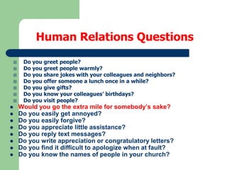 Human Relations Questions

















Do you greet people?
Do you greet people warmly?
Do you share jokes with your colleagues and neighbors?
Do you offer someone a lunch once in a while?
Do you give gifts?
Do you know your colleagues’ birthdays?
Do you visit people?

Would you go the extra mile for somebody’s sake?
Do you easily get annoyed?
Do you easily forgive?
Do you appreciate little assistance?
Do you reply text messages?
Do you write appreciation or congratulatory letters?
Do you find it difficult to apologize when at fault?
Do you know the names of people in your church?

 
