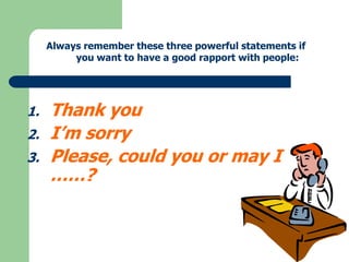 Always remember these three powerful statements if
you want to have a good rapport with people:

1.
2.

3.

Thank you
I’m sorry
Please, could you or may I
……?

 