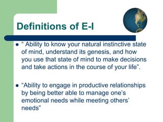 Definitions of E-I


“ Ability to know your natural instinctive state
of mind, understand its genesis, and how
you use that state of mind to make decisions
and take actions in the course of your life”.



“Ability to engage in productive relationships
by being better able to manage one’s
emotional needs while meeting others’
needs”

 
