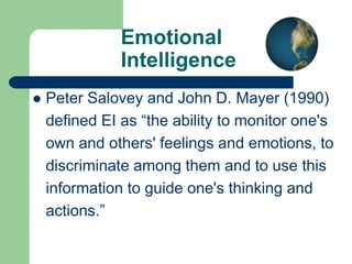 Emotional
Intelligence


Peter Salovey and John D. Mayer (1990)
defined EI as “the ability to monitor one's
own and others' feelings and emotions, to
discriminate among them and to use this
information to guide one's thinking and
actions.”

 