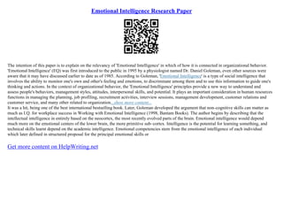 Emotional Intelligence Research Paper
The intention of this paper is to explain on the relevancy of 'Emotional Intelligence' in which of how it is connected in organizational behavior.
'Emotional Intelligence' (EQ) was first introduced to the public in 1995 by a physiologist named Dr. Daniel Goleman, even other sources were
aware that it may have discussed earlier to date as of 1985. According to Goleman, 'Emotional Intelligence' is a type of social intelligence that
involves the ability to monitor one's own and other's feeling and emotions, to discriminate among them and to use this information to guide one's
thinking and actions. In the context of organizational behavior, the 'Emotional Intelligence' principles provide a new way to understand and
assess people's behaviors, management styles, attitudes, interpersonal skills, and potential. It plays an important consideration in human resources
functions in managing the planning, job profiling, recruitment activities, interview sessions, management development, customer relations and
customer service, and many other related to organization...show more content...
It was a hit, being one of the best international bestselling book. Later, Goleman developed the argument that non–cognitive skills can matter as
much as I.Q. for workplace success in Working with Emotional Intelligence (1998, Bantam Books). The author begins by describing that the
intellectual intelligence in entirely based on the neocortex, the most recently evolved parts of the brain. Emotional intelligence would depend
much more on the emotional centers of the lower brain, the more primitive sub–cortex. Intelligence is the potential for learning something, and
technical skills learnt depend on the academic intelligence. Emotional competencies stem from the emotional intelligence of each individual
which later defined in structured proposal for the principal emotional skills or
Get more content on HelpWriting.net
 