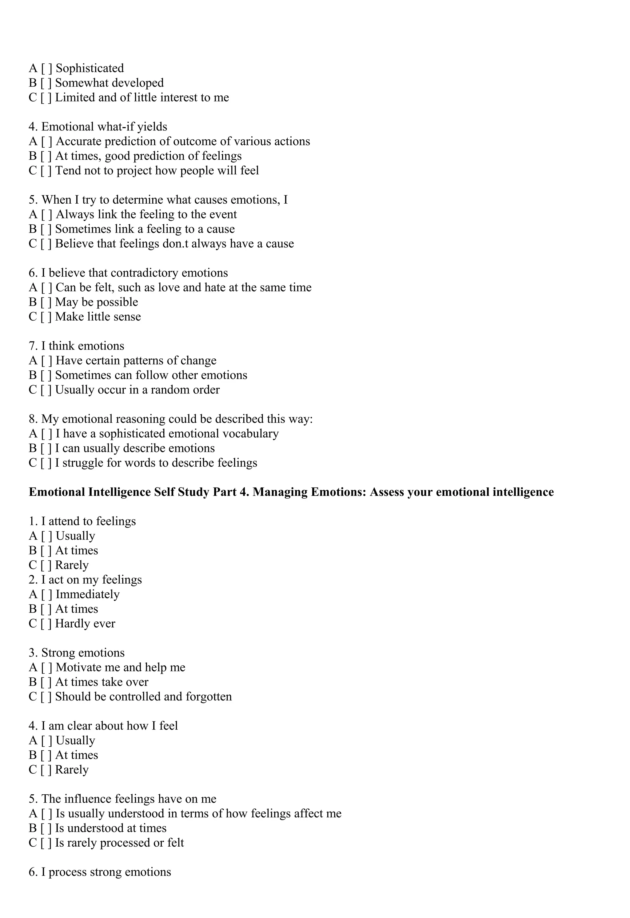 A [ ] Sophisticated 
B [ ] Somewhat developed 
C [ ] Limited and of little interest to me 
4. Emotional what-if yields 
A [ ] Accurate prediction of outcome of various actions 
B [ ] At times, good prediction of feelings 
C [ ] Tend not to project how people will feel 
5. When I try to determine what causes emotions, I 
A [ ] Always link the feeling to the event 
B [ ] Sometimes link a feeling to a cause 
C [ ] Believe that feelings don.t always have a cause 
6. I believe that contradictory emotions 
A [ ] Can be felt, such as love and hate at the same time 
B [ ] May be possible 
C [ ] Make little sense 
7. I think emotions 
A [ ] Have certain patterns of change 
B [ ] Sometimes can follow other emotions 
C [ ] Usually occur in a random order 
8. My emotional reasoning could be described this way: 
A [ ] I have a sophisticated emotional vocabulary 
B [ ] I can usually describe emotions 
C [ ] I struggle for words to describe feelings 
Emotional Intelligence Self Study Part 4. Managing Emotions: Assess your emotional intelligence 
1. I attend to feelings 
A [ ] Usually 
B [ ] At times 
C [ ] Rarely 
2. I act on my feelings 
A [ ] Immediately 
B [ ] At times 
C [ ] Hardly ever 
3. Strong emotions 
A [ ] Motivate me and help me 
B [ ] At times take over 
C [ ] Should be controlled and forgotten 
4. I am clear about how I feel 
A [ ] Usually 
B [ ] At times 
C [ ] Rarely 
5. The influence feelings have on me 
A [ ] Is usually understood in terms of how feelings affect me 
B [ ] Is understood at times 
C [ ] Is rarely processed or felt 
6. I process strong emotions 
 