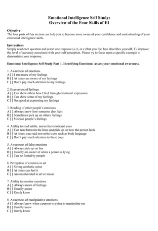 Emotional Intelligence Self Study: 
Overview of the Four Skills of EI 
Objective 
The four parts of this section can help you to become more aware of your confidence and understanding of your 
emotional intelligence skills. 
Instructions 
Simply read each question and select one response (a, b, or c) that you feel best describes yourself. To improve 
the level of accuracy associated with your self perception. Please try to focus upon a specific example to 
demonstrate your response. 
Emotional Intelligence Self Study Part 1. Identifying Emotions: Assess your emotional awareness. 
1. Awareness of emotions 
A [ ] I am aware of my feelings 
B [ ] At times am aware of my feelings 
C [ ] Don’t pay much attention to my feelings 
2. Expression of feelings 
A [ ] Can show others how I feel through emotional expression. 
B [ ] Can show some of my feelings 
C [ ] Not good at expressing my feelings 
3. Reading of other people’s emotions 
A [ ] Always know how someone else feels 
B [ ] Sometimes pick up on others feelings 
C [ ] Misread people’s feelings 
4. Ability to read subtle, nonverbal emotional cues 
A [ ] Can read between the lines and pick up on how the person feels 
B [ ] At times, can read nonverbal cues such as body language 
C [ ] Don’t pay much attention to these cues 
5. Awareness of false emotions 
A [ ] Always pick up on lies 
B [ ] Usually am aware of when a person is lying 
C [ ] Can be fooled by people 
6. Perception of emotion in art 
A [ ] Strong aesthetic sense 
B [ ] At times can feel it 
C [ ] Am uninterested in art or music 
7. Ability to monitor emotions 
A [ ] Always aware of feelings 
B [ ] Usually aware 
C [ ] Rarely know 
8. Awareness of manipulative emotions 
A [ ] Always know when a person is trying to manipulate me 
B [ ] Usually know 
C [ ] Rarely know 
 