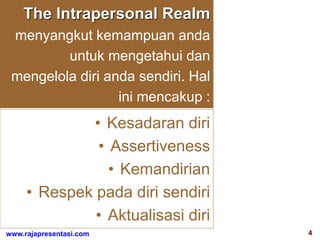 4www.rajapresentasi.com
The Intrapersonal Realm
menyangkut kemampuan anda
untuk mengetahui dan
mengelola diri anda sendiri. Hal
ini mencakup :
• Kesadaran diri
• Assertiveness
• Kemandirian
• Respek pada diri sendiri
• Aktualisasi diri
 