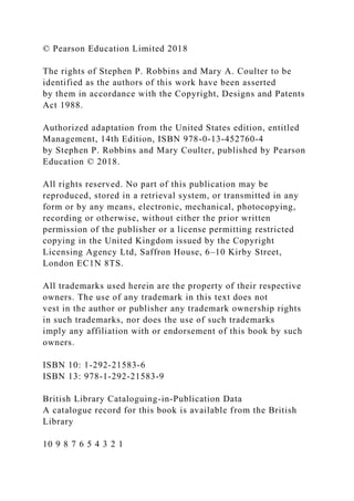 © Pearson Education Limited 2018
The rights of Stephen P. Robbins and Mary A. Coulter to be
identified as the authors of this work have been asserted
by them in accordance with the Copyright, Designs and Patents
Act 1988.
Authorized adaptation from the United States edition, entitled
Management, 14th Edition, ISBN 978-0-13-452760-4
by Stephen P. Robbins and Mary Coulter, published by Pearson
Education © 2018.
All rights reserved. No part of this publication may be
reproduced, stored in a retrieval system, or transmitted in any
form or by any means, electronic, mechanical, photocopying,
recording or otherwise, without either the prior written
permission of the publisher or a license permitting restricted
copying in the United Kingdom issued by the Copyright
Licensing Agency Ltd, Saffron House, 6–10 Kirby Street,
London EC1N 8TS.
All trademarks used herein are the property of their respective
owners. The use of any trademark in this text does not
vest in the author or publisher any trademark ownership rights
in such trademarks, nor does the use of such trademarks
imply any affiliation with or endorsement of this book by such
owners.
ISBN 10: 1-292-21583-6
ISBN 13: 978-1-292-21583-9
British Library Cataloguing-in-Publication Data
A catalogue record for this book is available from the British
Library
10 9 8 7 6 5 4 3 2 1
 