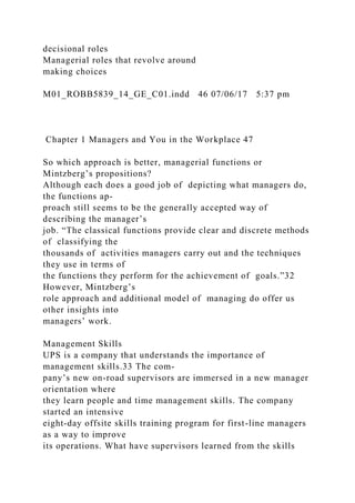 decisional roles
Managerial roles that revolve around
making choices
M01_ROBB5839_14_GE_C01.indd 46 07/06/17 5:37 pm
Chapter 1 Managers and You in the Workplace 47
So which approach is better, managerial functions or
Mintzberg’s propositions?
Although each does a good job of depicting what managers do,
the functions ap-
proach still seems to be the generally accepted way of
describing the manager’s
job. “The classical functions provide clear and discrete methods
of classifying the
thousands of activities managers carry out and the techniques
they use in terms of
the functions they perform for the achievement of goals.”32
However, Mintzberg’s
role approach and additional model of managing do offer us
other insights into
managers’ work.
Management Skills
UPS is a company that understands the importance of
management skills.33 The com-
pany’s new on-road supervisors are immersed in a new manager
orientation where
they learn people and time management skills. The company
started an intensive
eight-day offsite skills training program for first-line managers
as a way to improve
its operations. What have supervisors learned from the skills
 