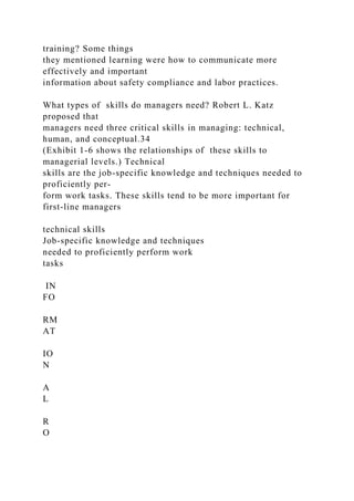 training? Some things
they mentioned learning were how to communicate more
effectively and important
information about safety compliance and labor practices.
What types of skills do managers need? Robert L. Katz
proposed that
managers need three critical skills in managing: technical,
human, and conceptual.34
(Exhibit 1-6 shows the relationships of these skills to
managerial levels.) Technical
skills are the job-specific knowledge and techniques needed to
proficiently per-
form work tasks. These skills tend to be more important for
first-line managers
technical skills
Job-specific knowledge and techniques
needed to proficiently perform work
tasks
IN
FO
RM
AT
IO
N
A
L
R
O
 