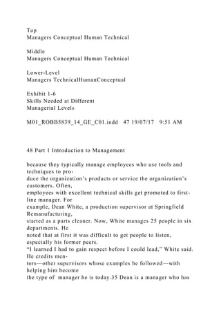 Top
Managers Conceptual Human Technical
Middle
Managers Conceptual Human Technical
Lower-Level
Managers TechnicalHumanConceptual
Exhibit 1-6
Skills Needed at Different
Managerial Levels
M01_ROBB5839_14_GE_C01.indd 47 19/07/17 9:51 AM
48 Part 1 Introduction to Management
because they typically manage employees who use tools and
techniques to pro-
duce the organization’s products or service the organization’s
customers. Often,
employees with excellent technical skills get promoted to first-
line manager. For
example, Dean White, a production supervisor at Springfield
Remanufacturing,
started as a parts cleaner. Now, White manages 25 people in six
departments. He
noted that at first it was difficult to get people to listen,
especially his former peers.
“I learned I had to gain respect before I could lead,” White said.
He credits men-
tors—other supervisors whose examples he followed—with
helping him become
the type of manager he is today.35 Dean is a manager who has
 