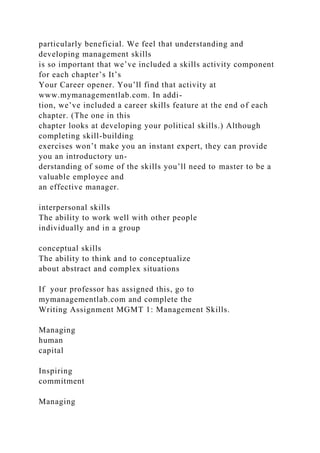 particularly beneficial. We feel that understanding and
developing management skills
is so important that we’ve included a skills activity component
for each chapter’s It’s
Your Career opener. You’ll find that activity at
www.mymanagementlab.com. In addi-
tion, we’ve included a career skills feature at the end of each
chapter. (The one in this
chapter looks at developing your political skills.) Although
completing skill-building
exercises won’t make you an instant expert, they can provide
you an introductory un-
derstanding of some of the skills you’ll need to master to be a
valuable employee and
an effective manager.
interpersonal skills
The ability to work well with other people
individually and in a group
conceptual skills
The ability to think and to conceptualize
about abstract and complex situations
If your professor has assigned this, go to
mymanagementlab.com and complete the
Writing Assignment MGMT 1: Management Skills.
Managing
human
capital
Inspiring
commitment
Managing
 