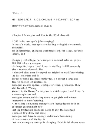 Write It!
M01_ROBB5839_14_GE_C01.indd 48 07/06/17 5:37 pm
http://www.mymanagementlab.com
Chapter 1 Managers and You in the Workplace 49
HOW is the manager’s job changing?
In today’s world, managers are dealing with global economic
and politi-
cal uncertainties, changing workplaces, ethical issues, security
threats, and
changing technology. For example, as annual sales surge past
500,000 vehicles, a major
challenge for Jaguar Land Rover is staffing its UK assembly
plants to meet demand. The
Halewood plant near Liverpool has tripled its workforce during
the past six years and is
always seeking qualified employees. To attract a large and
diverse pool of job candidates,
managers created apprenticeships for recent graduates. They
also launched “Young
Women in the Know,” a program in which Jaguar Land Rover’s
women engineers and
managers conducted factory tours to get girls and women
interested in manufacturing.
At the same time, these managers are facing decisions in an
uncertain environment now
that the United Kingdom has voted to exit the European
Union.37 It’s likely that more
managers will have to manage under such demanding
circumstances, and the fact is
that how managers manage is changing. Exhibit 1-8 shows some
 