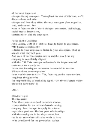 of the most important
changes facing managers. Throughout the rest of this text, we’ll
discuss these and other
changes and how they affect the way managers plan, organize,
lead, and control. We
want to focus on six of these changes: customers, technology,
social media, innovation,
sustainability, and the employee.
Focus on the Customer
John Legere, CEO of T-Mobile, likes to listen to customers.
“My business philosophy
is listen to your employees, listen to your customers. Shut up
and do what they tell you.
And each of our Un-carrier moves and the way I run my
company is completely aligned
with that.”38 This manager understands the importance of
customers and clearly be-
lieves that focusing on customers is essential to success.
Without them, most organiza-
tions would cease to exist. Yet, focusing on the customer has
long been thought to be
the responsibility of marketing types. “Let the marketers worry
about the customers” is
LO1.4
REALlet’s get
The Scenario:
After three years as a lead customer service
representative for an Internet-based clothing
company, Jane is eager to apply for a team
supervisor position. She has good relationships
with the employees in her department, but
she is not sure what skills she needs to have
to be considered for the promotion. At her
 