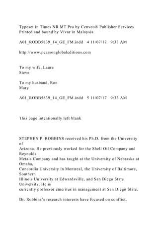 Typeset in Times NR MT Pro by Cenveo® Publisher Services
Printed and bound by Vivar in Malaysia
A01_ROBB5839_14_GE_FM.indd 4 11/07/17 9:33 AM
http://www.pearsonglobaleditions.com
To my wife, Laura
Steve
To my husband, Ron
Mary
A01_ROBB5839_14_GE_FM.indd 5 11/07/17 9:33 AM
This page intentionally left blank
STEPHEN P. ROBBINS received his Ph.D. from the University
of
Arizona. He previously worked for the Shell Oil Company and
Reynolds
Metals Company and has taught at the University of Nebraska at
Omaha,
Concordia University in Montreal, the University of Baltimore,
Southern
Illinois University at Edwardsville, and San Diego State
University. He is
currently professor emeritus in management at San Diego State.
Dr. Robbins’s research interests have focused on conflict,
 