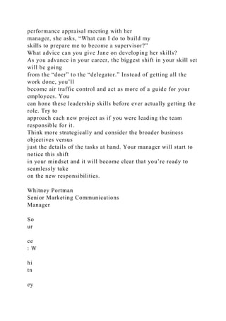 performance appraisal meeting with her
manager, she asks, “What can I do to build my
skills to prepare me to become a supervisor?”
What advice can you give Jane on developing her skills?
As you advance in your career, the biggest shift in your skill set
will be going
from the “doer” to the “delegator.” Instead of getting all the
work done, you’ll
become air traffic control and act as more of a guide for your
employees. You
can hone these leadership skills before ever actually getting the
role. Try to
approach each new project as if you were leading the team
responsible for it.
Think more strategically and consider the broader business
objectives versus
just the details of the tasks at hand. Your manager will start to
notice this shift
in your mindset and it will become clear that you’re ready to
seamlessly take
on the new responsibilities.
Whitney Portman
Senior Marketing Communications
Manager
So
ur
ce
: W
hi
tn
ey
 