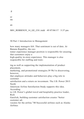P
or
tm
an
M01_ROBB5839_14_GE_C01.indd 49 07/06/17 5:37 pm
50 Part 1 Introduction to Management
how many managers felt. That sentiment is out of date. At
Banana Republic, the cus-
tomer experience manager position is responsible for ensuring
that customers enjoy a
high-quality in-store experience. This manager is also
responsible for staffing and train-
ing as well as supporting the implementation of product
placement,
marketing, and promotional strategies.39 We’re discovering,
however,
that employee attitudes and behaviors play a big role in
customer
satisfaction and a return on investment. The J.D. Power 2015
North
American Airline Satisfaction Study supports this idea.
According
to J.D. Power’s global travel and hospitality practice leader,
Rich
Garelick, building customer satisfaction creates “better
customer ad-
vocates for the airline.”40 Successful airlines such as Alaska
Airlines
 