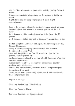 and Jet Blue Airways treat passengers well by putting forward
friend-
ly announcements to inform them on the ground or in the air
about
flight status and offering amenities such as in-flight
entertainment.
Today, the majority of employees in developed countries work
in service jobs. For instance, almost 80 percent of the U.S.
labor
force is employed in service industries.41 In Australia, 75
percent
work in service industries, and in Canada, 76 percent do. In the
United Kingdom, Germany, and Japan, the percentages are 83,
74, and 71, respec-
tively. Even in developing countries such as Colombia,
Dominican Republic, Viet-
nam, and Bangladesh, we find 62 percent, 65 percent, 31
percent, and 40 percent of
the labor force employed in service jobs.42 Examples of service
jobs include technical
support representatives, food servers or fast-food counter
workers, sales clerks, cus-
todians and housekeepers, teachers, nurses, computer repair
technicians, front-desk
clerks, consultants, purchasing agents, credit representatives,
financial planners, and
Impact of Change
Changing Technology (Digitization)
Changing Security Threats
Increased Emphasis on Organizational
 