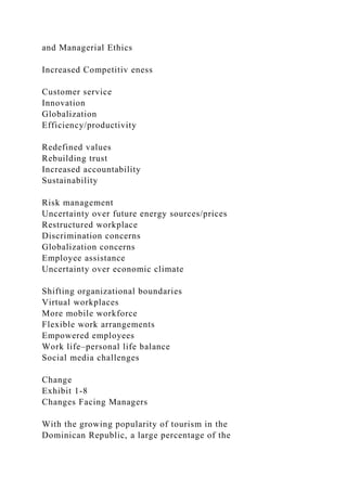 and Managerial Ethics
Increased Competitiv eness
Customer service
Innovation
Globalization
Efficiency/productivity
Redefined values
Rebuilding trust
Increased accountability
Sustainability
Risk management
Uncertainty over future energy sources/prices
Restructured workplace
Discrimination concerns
Globalization concerns
Employee assistance
Uncertainty over economic climate
Shifting organizational boundaries
Virtual workplaces
More mobile workforce
Flexible work arrangements
Empowered employees
Work life–personal life balance
Social media challenges
Change
Exhibit 1-8
Changes Facing Managers
With the growing popularity of tourism in the
Dominican Republic, a large percentage of the
 
