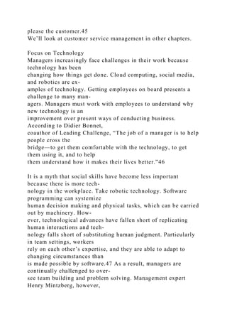 please the customer.45
We’ll look at customer service management in other chapters.
Focus on Technology
Managers increasingly face challenges in their work because
technology has been
changing how things get done. Cloud computing, social media,
and robotics are ex-
amples of technology. Getting employees on board presents a
challenge to many man-
agers. Managers must work with employees to understand why
new technology is an
improvement over present ways of conducting business.
According to Didier Bonnet,
coauthor of Leading Challenge, “The job of a manager is to help
people cross the
bridge—to get them comfortable with the technology, to get
them using it, and to help
them understand how it makes their lives better.”46
It is a myth that social skills have become less important
because there is more tech-
nology in the workplace. Take robotic technology. Software
programming can systemize
human decision making and physical tasks, which can be carried
out by machinery. How-
ever, technological advances have fallen short of replicating
human interactions and tech-
nology falls short of substituting human judgment. Particularly
in team settings, workers
rely on each other’s expertise, and they are able to adapt to
changing circumstances than
is made possible by software.47 As a result, managers are
continually challenged to over-
see team building and problem solving. Management expert
Henry Mintzberg, however,
 