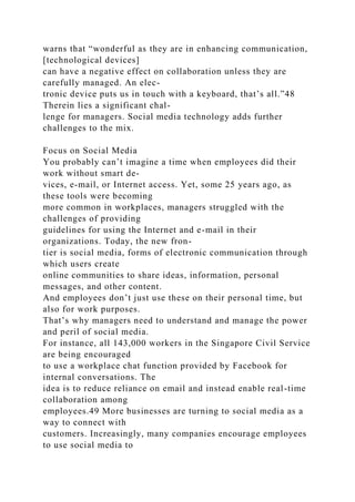 warns that “wonderful as they are in enhancing communication,
[technological devices]
can have a negative effect on collaboration unless they are
carefully managed. An elec-
tronic device puts us in touch with a keyboard, that’s all.”48
Therein lies a significant chal-
lenge for managers. Social media technology adds further
challenges to the mix.
Focus on Social Media
You probably can’t imagine a time when employees did their
work without smart de-
vices, e-mail, or Internet access. Yet, some 25 years ago, as
these tools were becoming
more common in workplaces, managers struggled with the
challenges of providing
guidelines for using the Internet and e-mail in their
organizations. Today, the new fron-
tier is social media, forms of electronic communication through
which users create
online communities to share ideas, information, personal
messages, and other content.
And employees don’t just use these on their personal time, but
also for work purposes.
That’s why managers need to understand and manage the power
and peril of social media.
For instance, all 143,000 workers in the Singapore Civil Service
are being encouraged
to use a workplace chat function provided by Facebook for
internal conversations. The
idea is to reduce reliance on email and instead enable real-time
collaboration among
employees.49 More businesses are turning to social media as a
way to connect with
customers. Increasingly, many companies encourage employees
to use social media to
 