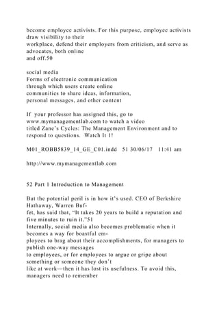 become employee activists. For this purpose, employee activists
draw visibility to their
workplace, defend their employers from criticism, and serve as
advocates, both online
and off.50
social media
Forms of electronic communication
through which users create online
communities to share ideas, information,
personal messages, and other content
If your professor has assigned this, go to
www.mymanagementlab.com to watch a video
titled Zane’s Cycles: The Management Environment and to
respond to questions. Watch It 1!
M01_ROBB5839_14_GE_C01.indd 51 30/06/17 11:41 am
http://www.mymanagementlab.com
52 Part 1 Introduction to Management
But the potential peril is in how it’s used. CEO of Berkshire
Hathaway, Warren Buf-
fet, has said that, “It takes 20 years to build a reputation and
five minutes to ruin it.”51
Internally, social media also becomes problematic when it
becomes a way for boastful em-
ployees to brag about their accomplishments, for managers to
publish one-way messages
to employees, or for employees to argue or gripe about
something or someone they don’t
like at work—then it has lost its usefulness. To avoid this,
managers need to remember
 