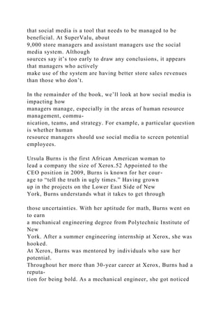 that social media is a tool that needs to be managed to be
beneficial. At SuperValu, about
9,000 store managers and assistant managers use the social
media system. Although
sources say it’s too early to draw any conclusions, it appears
that managers who actively
make use of the system are having better store sales revenues
than those who don’t.
In the remainder of the book, we’ll look at how social media is
impacting how
managers manage, especially in the areas of human resource
management, commu-
nication, teams, and strategy. For example, a particular question
is whether human
resource managers should use social media to screen potential
employees.
Ursula Burns is the first African American woman to
lead a company the size of Xerox.52 Appointed to the
CEO position in 2009, Burns is known for her cour-
age to “tell the truth in ugly times.” Having grown
up in the projects on the Lower East Side of New
York, Burns understands what it takes to get through
those uncertainties. With her aptitude for math, Burns went on
to earn
a mechanical engineering degree from Polytechnic Institute of
New
York. After a summer engineering internship at Xerox, she was
hooked.
At Xerox, Burns was mentored by individuals who saw her
potential.
Throughout her more than 30-year career at Xerox, Burns had a
reputa-
tion for being bold. As a mechanical engineer, she got noticed
 