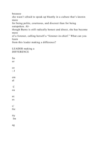 because
she wasn’t afraid to speak up bluntly in a culture that’s known
more
for being polite, courteous, and discreet than for being
outspoken. Al-
though Burns is still radically honest and direct, she has become
more
of a listener, calling herself a “listener-in-chief.” What can you
learn
from this leader making a difference?
LEADER making a
DIFFERENCE
So
ur
ce
: J
em
al
C
ou
nt
es
s/
Ge
tty
Im
ag
 