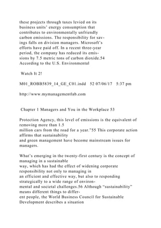these projects through taxes levied on its
business units’ energy consumption that
contributes to environmentally unfriendly
carbon emissions. The responsibility for sav-
ings falls on division managers. Microsoft’s
efforts have paid off. In a recent three-year
period, the company has reduced its emis-
sions by 7.5 metric tons of carbon dioxide.54
According to the U.S. Environmental
Watch It 2!
M01_ROBB5839_14_GE_C01.indd 52 07/06/17 5:37 pm
http://www.mymanagementlab.com
Chapter 1 Managers and You in the Workplace 53
Protection Agency, this level of emissions is the equivalent of
removing more than 1.5
million cars from the road for a year.”55 This corporate action
affirms that sustainability
and green management have become mainstream issues for
managers.
What’s emerging in the twenty-first century is the concept of
managing in a sustainable
way, which has had the effect of widening corporate
responsibility not only to managing in
an efficient and effective way, but also to responding
strategically to a wide range of environ-
mental and societal challenges.56 Although “sustainability”
means different things to differ-
ent people, the World Business Council for Sustainable
Development describes a situation
 