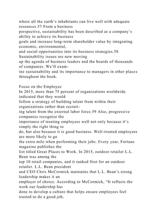 where all the earth’s inhabitants can live well with adequate
resources.57 From a business
perspective, sustainability has been described as a company’s
ability to achieve its business
goals and increase long-term shareholder value by integrating
economic, environmental,
and social opportunities into its business strategies.58
Sustainability issues are now moving
up the agenda of business leaders and the boards of thousands
of companies. We’ll exam-
ine sustainability and its importance to managers in other places
throughout the book.
Focus on the Employee
In 2015, more than 75 percent of organizations worldwide
indicated that they would
follow a strategy of building talent from within their
organizations rather than recruit-
ing talent from the external labor force.59 Also, progressive
companies recognize the
importance of treating employees well not only because it’s
simply the right thing to
do, but also because it is good business. Well-treated employees
are more likely to go
the extra mile when performing their jobs. Every year, Fortune
magazine publishes the
list titled Great Places to Work. In 2015, outdoor retailer L.L.
Bean was among the
top 10 retail companies, and it ranked first for an outdoor
retailer. L.L. Bean president
and CEO Chris McCormick maintains that L.L. Bean’s strong
leadership makes it an
employer of choice. According to McCormick, “It reflects the
work our leadership has
done to develop a culture that helps ensure employees feel
trusted to do a good job,
 
