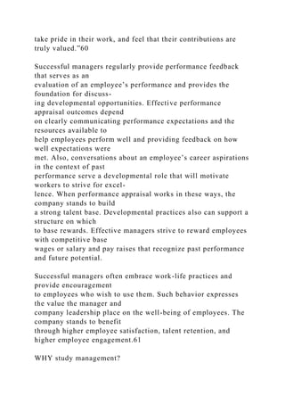 take pride in their work, and feel that their contributions are
truly valued.”60
Successful managers regularly provide performance feedback
that serves as an
evaluation of an employee’s performance and provides the
foundation for discuss-
ing developmental opportunities. Effective performance
appraisal outcomes depend
on clearly communicating performance expectations and the
resources available to
help employees perform well and providing feedback on how
well expectations were
met. Also, conversations about an employee’s career aspirations
in the context of past
performance serve a developmental role that will motivate
workers to strive for excel-
lence. When performance appraisal works in these ways, the
company stands to build
a strong talent base. Developmental practices also can support a
structure on which
to base rewards. Effective managers strive to reward employees
with competitive base
wages or salary and pay raises that recognize past performance
and future potential.
Successful managers often embrace work-life practices and
provide encouragement
to employees who wish to use them. Such behavior expresses
the value the manager and
company leadership place on the well-being of employees. The
company stands to benefit
through higher employee satisfaction, talent retention, and
higher employee engagement.61
WHY study management?
 