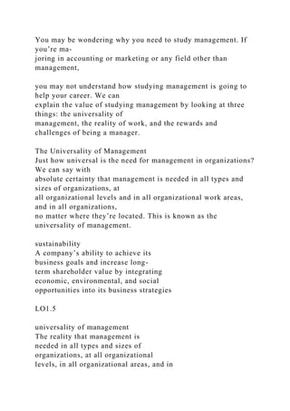 You may be wondering why you need to study management. If
you’re ma-
joring in accounting or marketing or any field other than
management,
you may not understand how studying management is going to
help your career. We can
explain the value of studying management by looking at three
things: the universality of
management, the reality of work, and the rewards and
challenges of being a manager.
The Universality of Management
Just how universal is the need for management in organizations?
We can say with
absolute certainty that management is needed in all types and
sizes of organizations, at
all organizational levels and in all organizational work areas,
and in all organizations,
no matter where they’re located. This is known as the
universality of management.
sustainability
A company’s ability to achieve its
business goals and increase long-
term shareholder value by integrating
economic, environmental, and social
opportunities into its business strategies
LO1.5
universality of management
The reality that management is
needed in all types and sizes of
organizations, at all organizational
levels, in all organizational areas, and in
 