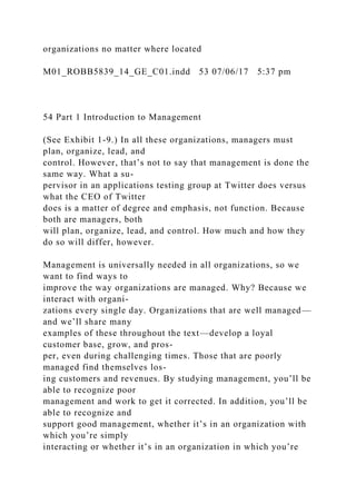 organizations no matter where located
M01_ROBB5839_14_GE_C01.indd 53 07/06/17 5:37 pm
54 Part 1 Introduction to Management
(See Exhibit 1-9.) In all these organizations, managers must
plan, organize, lead, and
control. However, that’s not to say that management is done the
same way. What a su-
pervisor in an applications testing group at Twitter does versus
what the CEO of Twitter
does is a matter of degree and emphasis, not function. Because
both are managers, both
will plan, organize, lead, and control. How much and how they
do so will differ, however.
Management is universally needed in all organizations, so we
want to find ways to
improve the way organizations are managed. Why? Because we
interact with organi-
zations every single day. Organizations that are well managed—
and we’ll share many
examples of these throughout the text—develop a loyal
customer base, grow, and pros-
per, even during challenging times. Those that are poorly
managed find themselves los-
ing customers and revenues. By studying management, you’ll be
able to recognize poor
management and work to get it corrected. In addition, you’ll be
able to recognize and
support good management, whether it’s in an organization with
which you’re simply
interacting or whether it’s in an organization in which you’re
 