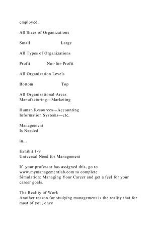 employed.
All Sizes of Organizations
Small Large
All Types of Organizations
Profit Not-for-Profit
All Organization Levels
Bottom Top
All Organizational Areas
Manufacturing—Marketing
Human Resources—Accounting
Information Systems—etc.
Management
Is Needed
in...
Exhibit 1-9
Universal Need for Management
If your professor has assigned this, go to
www.mymanagementlab.com to complete
Simulation: Managing Your Career and get a feel for your
career goals.
The Reality of Work
Another reason for studying management is the reality that for
most of you, once
 