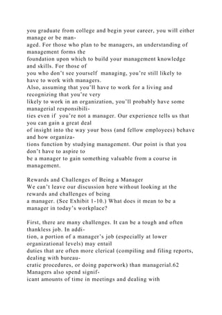 you graduate from college and begin your career, you will either
manage or be man-
aged. For those who plan to be managers, an understanding of
management forms the
foundation upon which to build your management knowledge
and skills. For those of
you who don’t see yourself managing, you’re still likely to
have to work with managers.
Also, assuming that you’ll have to work for a living and
recognizing that you’re very
likely to work in an organization, you’ll probably have some
managerial responsibili-
ties even if you’re not a manager. Our experience tells us that
you can gain a great deal
of insight into the way your boss (and fellow employees) behave
and how organiza-
tions function by studying management. Our point is that you
don’t have to aspire to
be a manager to gain something valuable from a course in
management.
Rewards and Challenges of Being a Manager
We can’t leave our discussion here without looking at the
rewards and challenges of being
a manager. (See Exhibit 1-10.) What does it mean to be a
manager in today’s workplace?
First, there are many challenges. It can be a tough and often
thankless job. In addi-
tion, a portion of a manager’s job (especially at lower
organizational levels) may entail
duties that are often more clerical (compiling and filing reports,
dealing with bureau-
cratic procedures, or doing paperwork) than managerial.62
Managers also spend signif-
icant amounts of time in meetings and dealing with
 