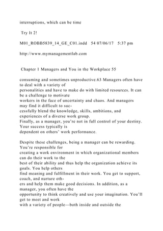 interruptions, which can be time
Try It 2!
M01_ROBB5839_14_GE_C01.indd 54 07/06/17 5:37 pm
http://www.mymanagementlab.com
Chapter 1 Managers and You in the Workplace 55
consuming and sometimes unproductive.63 Managers often have
to deal with a variety of
personalities and have to make do with limited resources. It can
be a challenge to motivate
workers in the face of uncertainty and chaos. And managers
may find it difficult to suc-
cessfully blend the knowledge, skills, ambitions, and
experiences of a diverse work group.
Finally, as a manager, you’re not in full control of your destiny.
Your success typically is
dependent on others’ work performance.
Despite these challenges, being a manager can be rewarding.
You’re responsible for
creating a work environment in which organizational members
can do their work to the
best of their ability and thus help the organization achieve its
goals. You help others
find meaning and fulfillment in their work. You get to support,
coach, and nurture oth-
ers and help them make good decisions. In addition, as a
manager, you often have the
opportunity to think creatively and use your imagination. You’ll
get to meet and work
with a variety of people—both inside and outside the
 