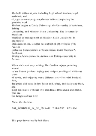 She held different jobs including high school teacher, legal
assistant, and
city government program planner before completing her
graduate work.
She has taught at Drury University, the University of Arkansas,
Trinity
University, and Missouri State University. She is currently
professor
emeritus of management at Missouri State University. In
addition to
Management, Dr. Coulter has published other books with
Pearson
including Fundamentals of Management (with Stephen P.
Robbins),
Strategic Management in Action, and Entrepreneurship in
Action.
When she’s not busy writing, Dr. Coulter enjoys puttering
around
in her flower gardens, trying new recipes, reading all different
types
of books, and enjoying many different activities with husband
Ron,
daughters and sons-in-law Sarah and James, and Katie and Matt,
and
most especially with her two grandkids, Brooklynn and Blake,
who are
the delights of her life!
About the Authors
A01_ROBB5839_14_GE_FM.indd 7 11/07/17 9:33 AM
This page intentionally left blank
 